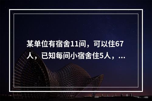 某单位有宿舍11间，可以住67人，已知每间小宿舍住5人，中