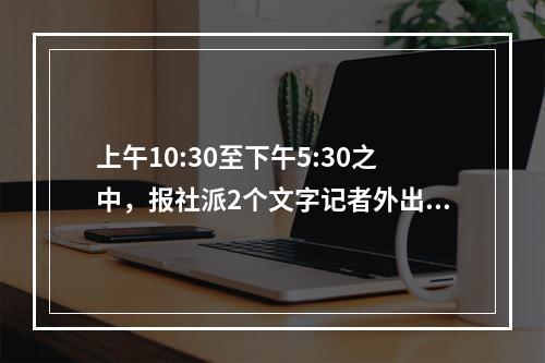 上午10:30至下午5:30之中，报社派2个文字记者外出到