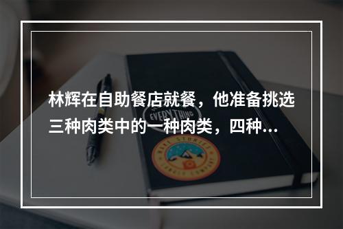 林辉在自助餐店就餐，他准备挑选三种肉类中的一种肉类，四种蔬