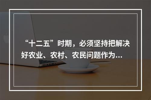 “十二五”时期，必须坚持把解决好农业、农村、农民问题作为全