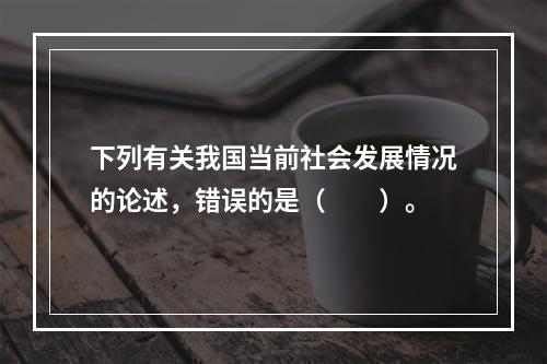 下列有关我国当前社会发展情况的论述，错误的是（　　）。