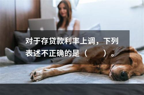 对于存贷款利率上调，下列表述不正确的是（　　）。