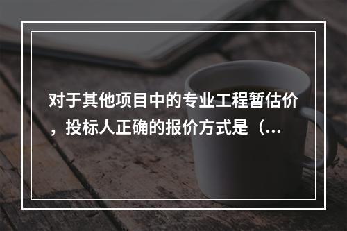 对于其他项目中的专业工程暂估价，投标人正确的报价方式是（）。