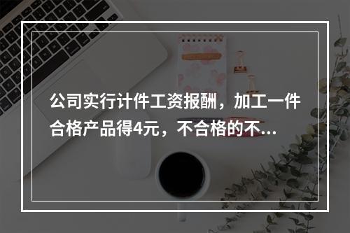 公司实行计件工资报酬，加工一件合格产品得4元，不合格的不计