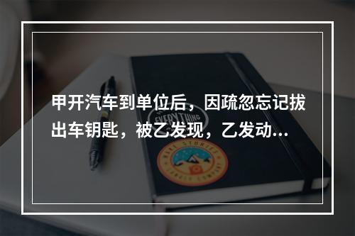 甲开汽车到单位后，因疏忽忘记拔出车钥匙，被乙发现，乙发动甲