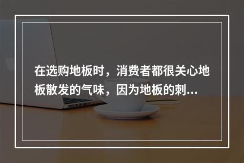 在选购地板时，消费者都很关心地板散发的气味，因为地板的刺激