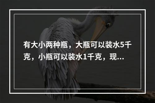 有大小两种瓶，大瓶可以装水5千克，小瓶可以装水1千克，现在