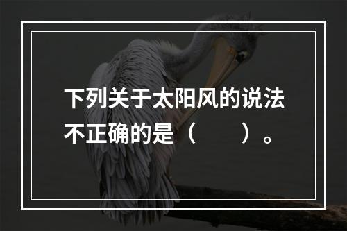 下列关于太阳风的说法不正确的是（　　）。