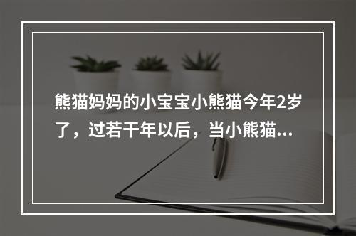 熊猫妈妈的小宝宝小熊猫今年2岁了，过若干年以后，当小熊猫和