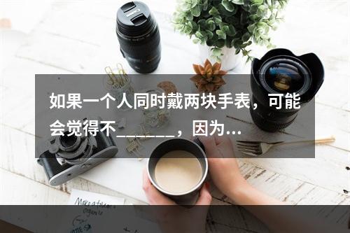 如果一个人同时戴两块手表，可能会觉得不______，因为他