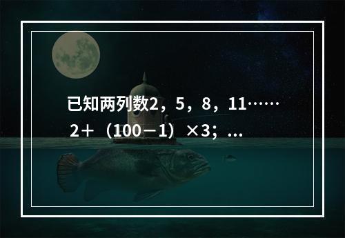 已知两列数2，5，8，11…… 2＋（100－1）×3；5