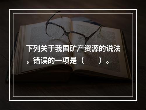 下列关于我国矿产资源的说法，错误的一项是（　　）。