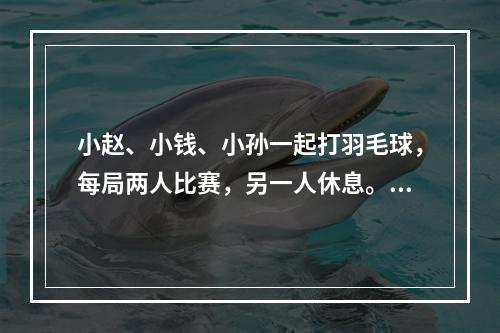 小赵、小钱、小孙一起打羽毛球，每局两人比赛，另一人休息。三