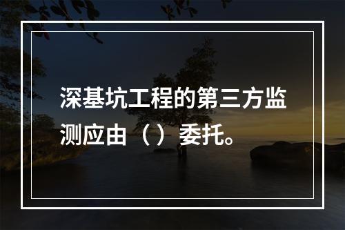 深基坑工程的第三方监测应由（ ）委托。