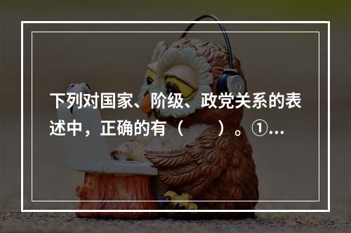 下列对国家、阶级、政党关系的表述中，正确的有（　　）。①有