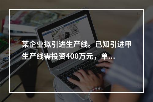 某企业拟引进生产线。已知引进甲生产线需投资400万元，单位产