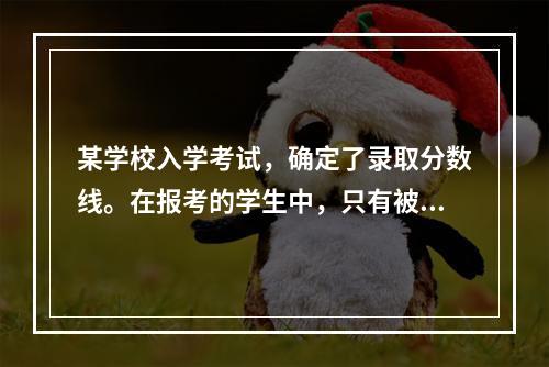 某学校入学考试，确定了录取分数线。在报考的学生中，只有被录