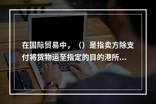 在国际贸易中，（）是指卖方除支付将货物运至指定的目的港所需的