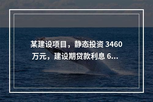 某建设项目，静态投资 3460 万元，建设期贷款利息 60