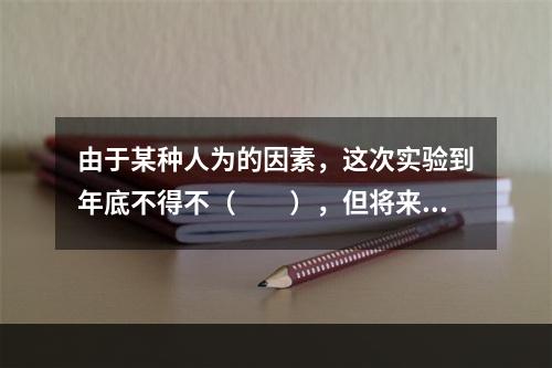 由于某种人为的因素，这次实验到年底不得不（　　），但将来总