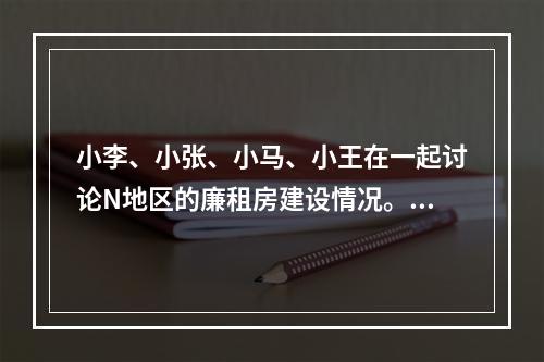 小李、小张、小马、小王在一起讨论N地区的廉租房建设情况。小