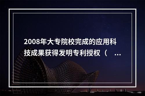 2008年大专院校完成的应用科技成果获得发明专利授权（　　）