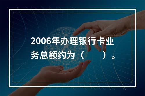 2006年办理银行卡业务总额约为（　　）。