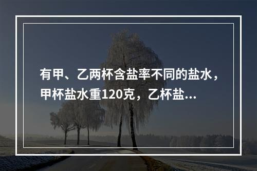 有甲、乙两杯含盐率不同的盐水，甲杯盐水重120克，乙杯盐水