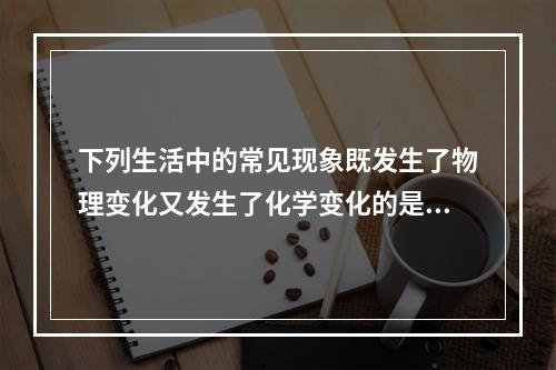 下列生活中的常见现象既发生了物理变化又发生了化学变化的是（