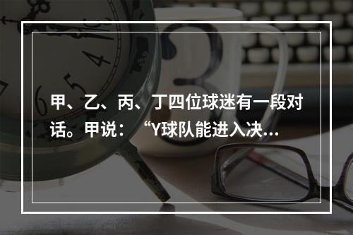 甲、乙、丙、丁四位球迷有一段对话。甲说：“Y球队能进入决赛