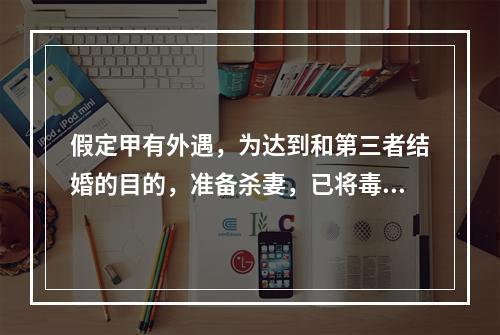 假定甲有外遇，为达到和第三者结婚的目的，准备杀妻，已将毒药