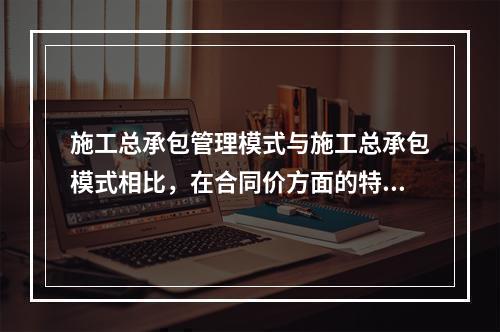 施工总承包管理模式与施工总承包模式相比，在合同价方面的特点是