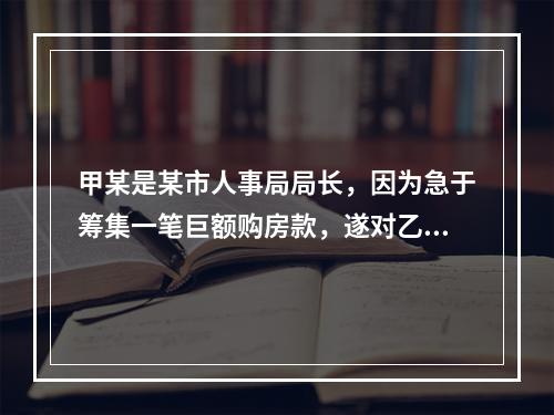 甲某是某市人事局局长，因为急于筹集一笔巨额购房款，遂对乙某