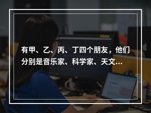 有甲、乙、丙、丁四个朋友，他们分别是音乐家、科学家、天文学