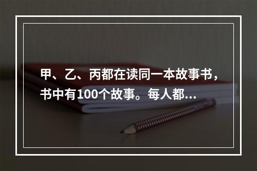 甲、乙、丙都在读同一本故事书，书中有100个故事。每人都从