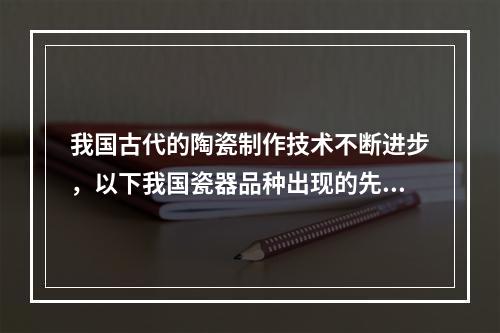 我国古代的陶瓷制作技术不断进步，以下我国瓷器品种出现的先后