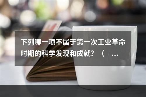 下列哪一项不属于第一次工业革命时期的科学发现和成就？（　　