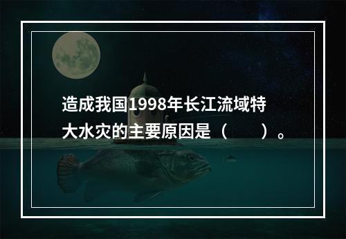 造成我国1998年长江流域特大水灾的主要原因是（　　）。