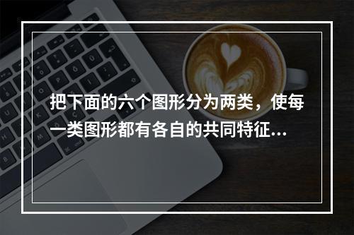 把下面的六个图形分为两类，使每一类图形都有各自的共同特征或