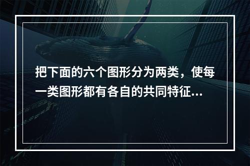 把下面的六个图形分为两类，使每一类图形都有各自的共同特征或