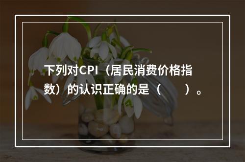 下列对CPI（居民消费价格指数）的认识正确的是（　　）。