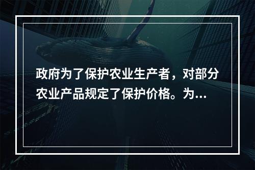 政府为了保护农业生产者，对部分农业产品规定了保护价格。为了