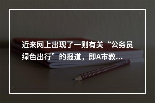 近来网上出现了一则有关“公务员绿色出行”的报道，即A市教育