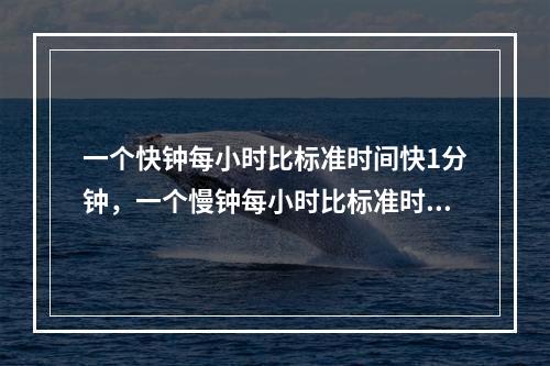 一个快钟每小时比标准时间快1分钟，一个慢钟每小时比标准时间