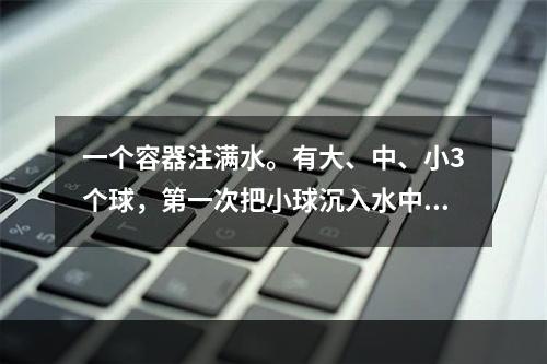 一个容器注满水。有大、中、小3个球，第一次把小球沉入水中；