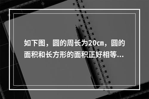 如下图，圆的周长为20㎝，圆的面积和长方形的面积正好相等，