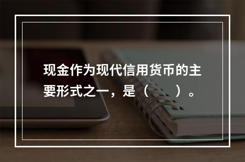 现金作为现代信用货币的主要形式之一，是（　　）。