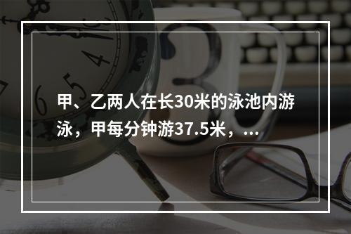 甲、乙两人在长30米的泳池内游泳，甲每分钟游37.5米，乙