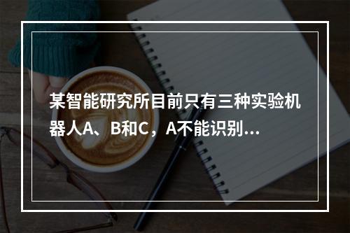 某智能研究所目前只有三种实验机器人A、B和C，A不能识别颜