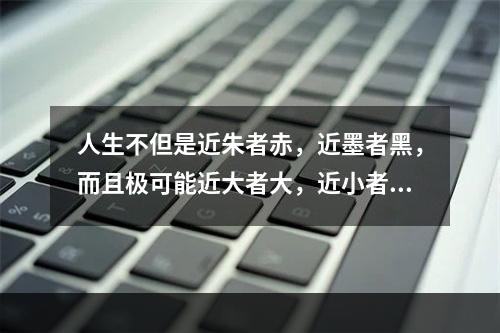 人生不但是近朱者赤，近墨者黑，而且极可能近大者大，近小者小